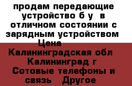 продам передающие устройство б.у. в отличном состоянии с зарядным устройством. › Цена ­ 1 200 - Калининградская обл., Калининград г. Сотовые телефоны и связь » Другое   